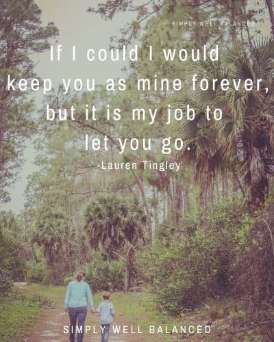 Image of mom walking through the woods with her son. Text overlay reads \"If I could I would keep you as mine forever, but it is my job to let you go.\" - Lauren Tingley